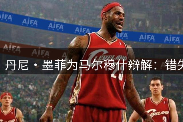 丹尼·墨菲为马尔穆什辩解：错失良机只因求胜心切